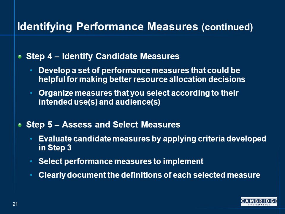 21 Identifying Performance Measures (continued) Step 4 – Identify Candidate Measures Develop a set of performance measures that could be helpful for making better resource allocation decisions Organize measures that you select according to their intended use(s) and audience(s) Step 5 – Assess and Select Measures Evaluate candidate measures by applying criteria developed in Step 3 Select performance measures to implement Clearly document the definitions of each selected measure