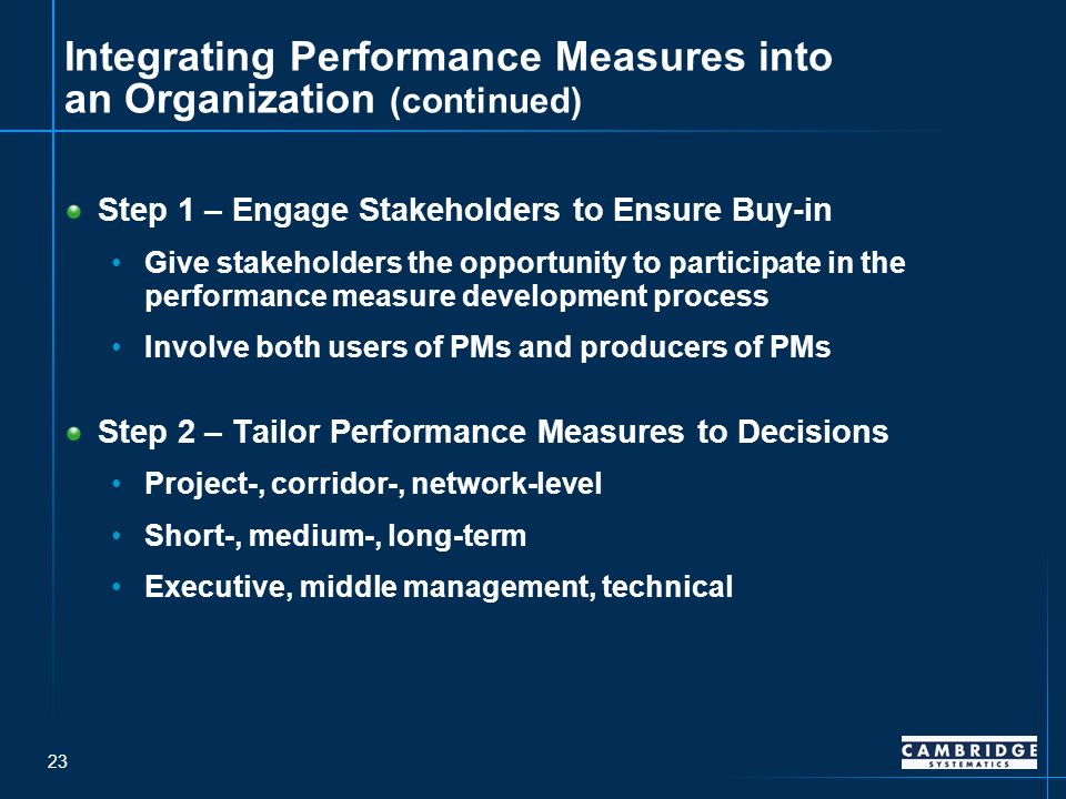 23 Integrating Performance Measures into an Organization (continued) Step 1 – Engage Stakeholders to Ensure Buy-in Give stakeholders the opportunity to participate in the performance measure development process Involve both users of PMs and producers of PMs Step 2 – Tailor Performance Measures to Decisions Project-, corridor-, network-level Short-, medium-, long-term Executive, middle management, technical