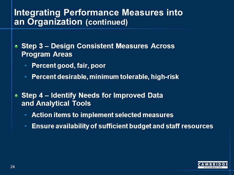 24 Integrating Performance Measures into an Organization (continued) Step 3 – Design Consistent Measures Across Program Areas Percent good, fair, poor Percent desirable, minimum tolerable, high-risk Step 4 – Identify Needs for Improved Data and Analytical Tools Action items to implement selected measures Ensure availability of sufficient budget and staff resources