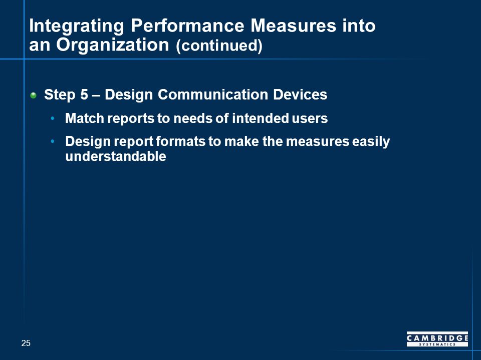 25 Integrating Performance Measures into an Organization (continued) Step 5 – Design Communication Devices Match reports to needs of intended users Design report formats to make the measures easily understandable