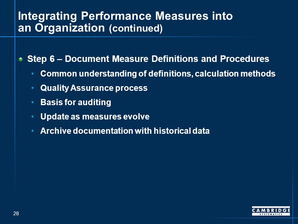 28 Integrating Performance Measures into an Organization (continued) Step 6 – Document Measure Definitions and Procedures Common understanding of definitions, calculation methods Quality Assurance process Basis for auditing Update as measures evolve Archive documentation with historical data