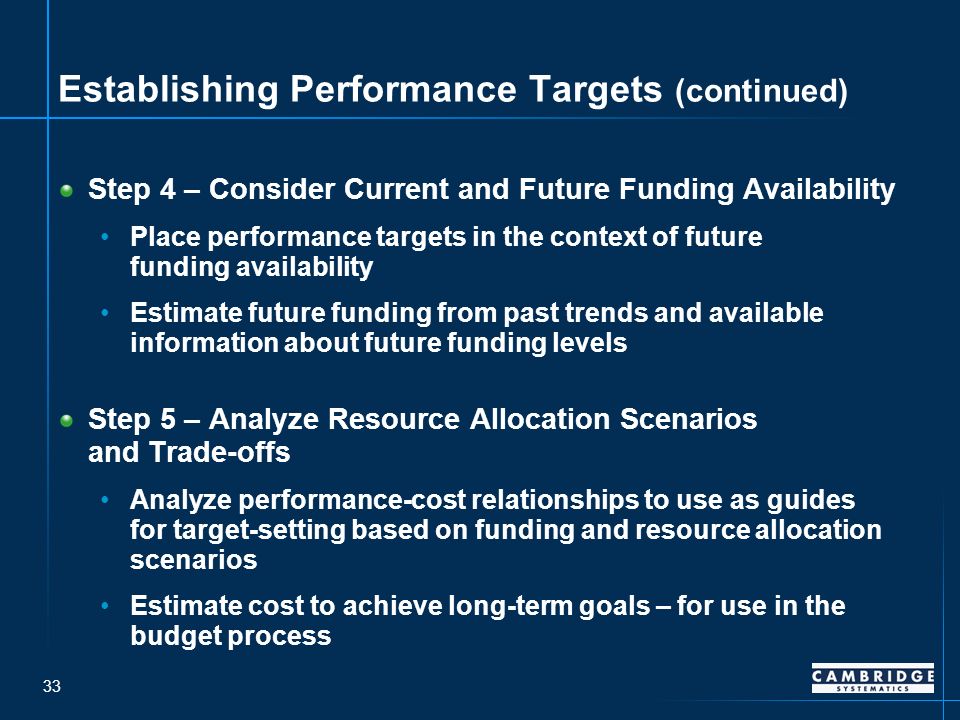33 Establishing Performance Targets (continued) Step 4 – Consider Current and Future Funding Availability Place performance targets in the context of future funding availability Estimate future funding from past trends and available information about future funding levels Step 5 – Analyze Resource Allocation Scenarios and Trade-offs Analyze performance-cost relationships to use as guides for target-setting based on funding and resource allocation scenarios Estimate cost to achieve long-term goals – for use in the budget process