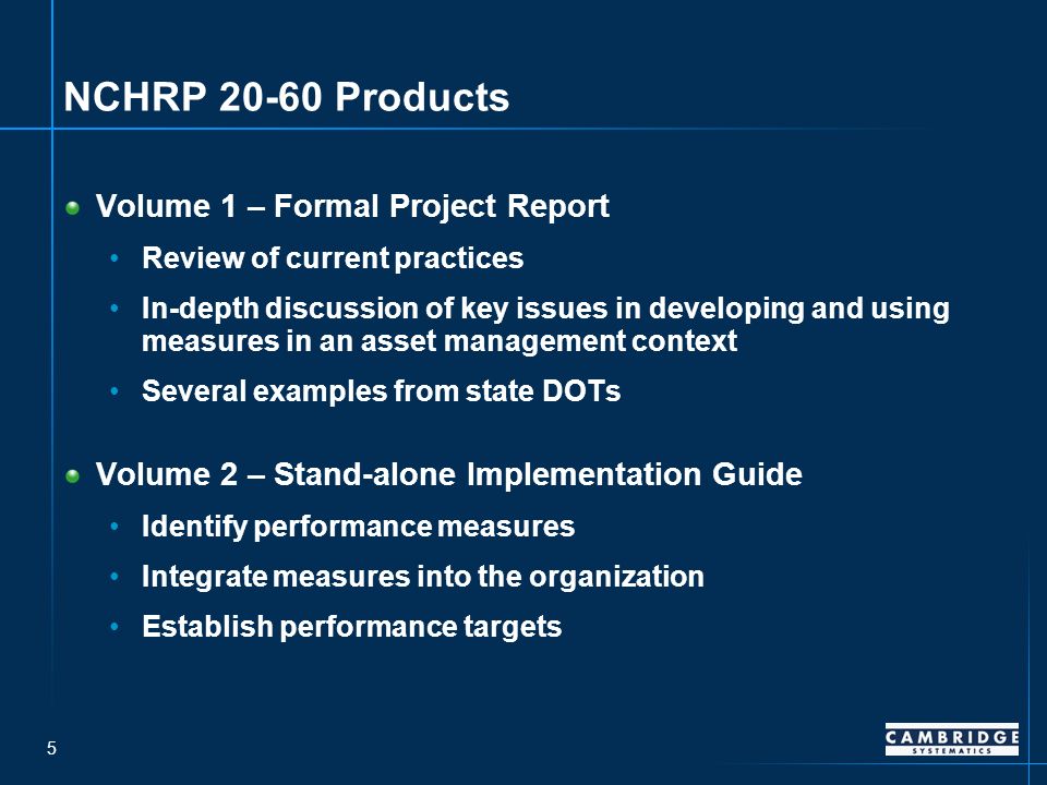 5 NCHRP Products Volume 1 – Formal Project Report Review of current practices In-depth discussion of key issues in developing and using measures in an asset management context Several examples from state DOTs Volume 2 – Stand-alone Implementation Guide Identify performance measures Integrate measures into the organization Establish performance targets