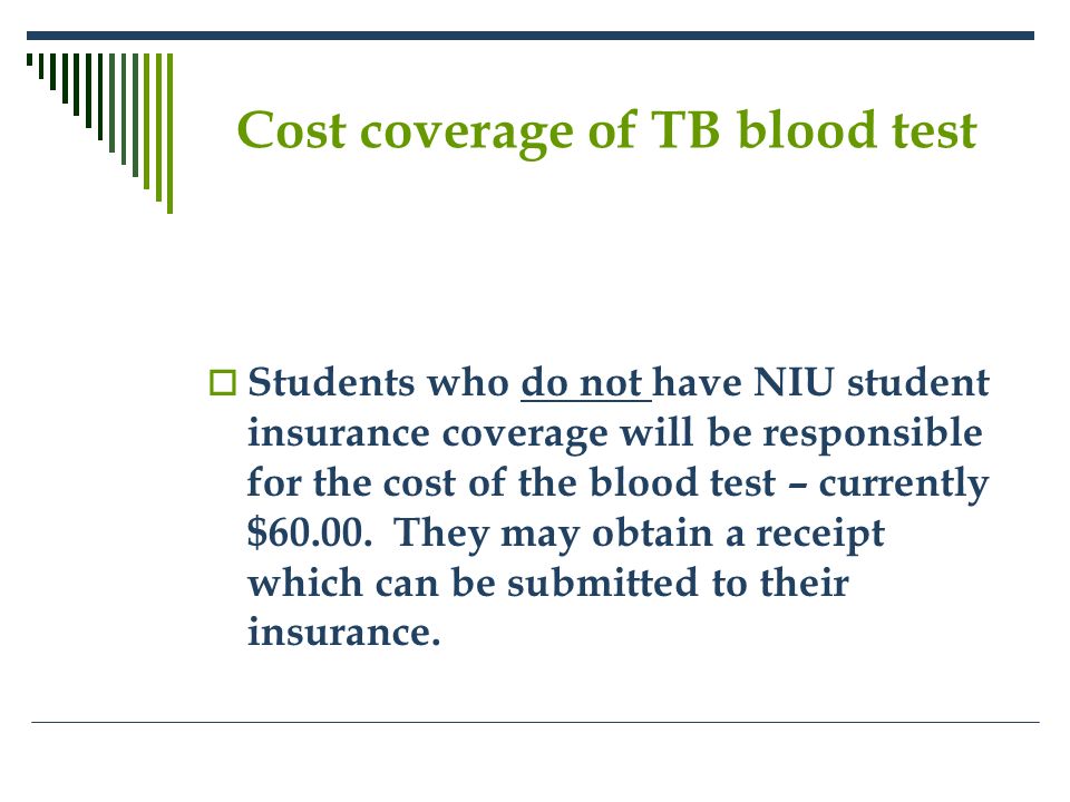 Cost coverage of TB blood test  Students who do not have NIU student insurance coverage will be responsible for the cost of the blood test – currently $60.00.