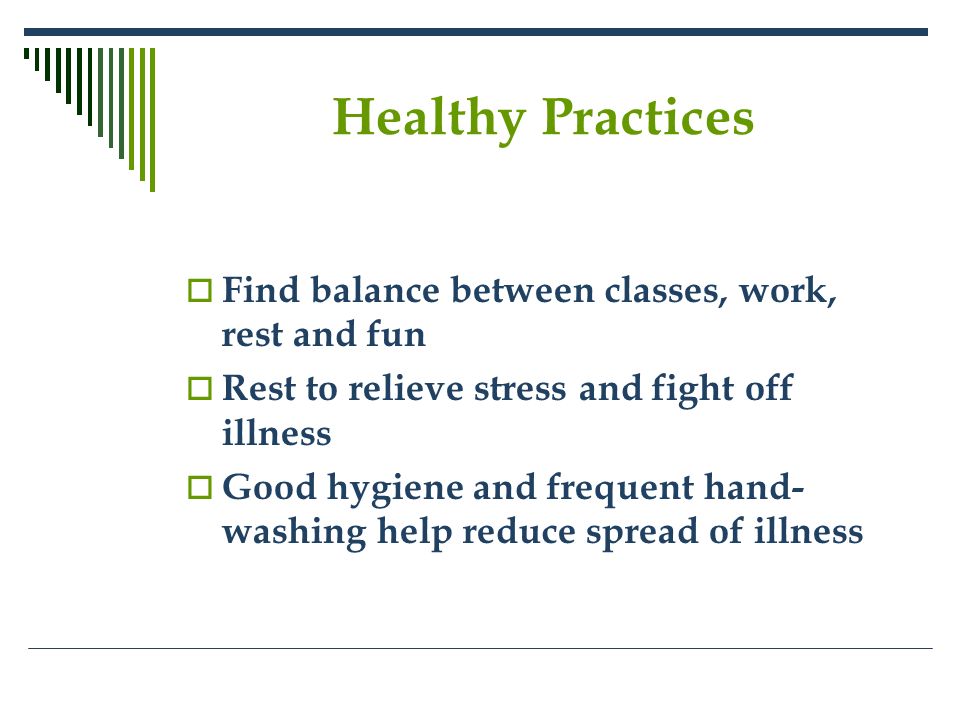 Healthy Practices  Find balance between classes, work, rest and fun  Rest to relieve stress and fight off illness  Good hygiene and frequent hand- washing help reduce spread of illness