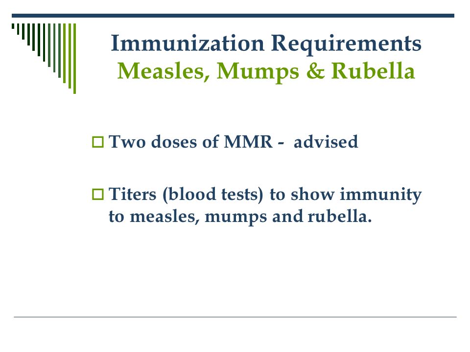 Immunization Requirements Measles, Mumps & Rubella  Two doses of MMR - advised  Titers (blood tests) to show immunity to measles, mumps and rubella.