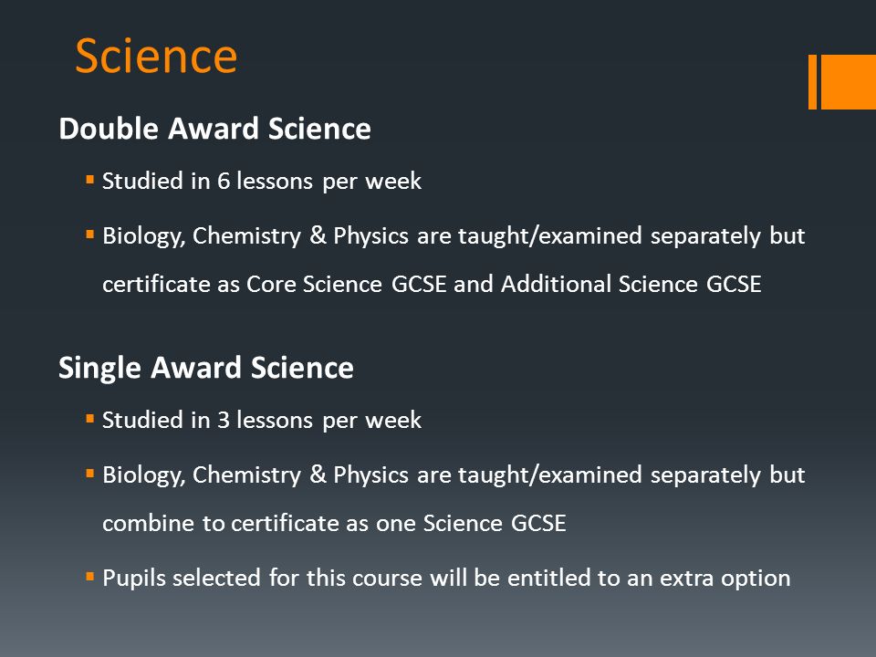 Science Double Award Science  Studied in 6 lessons per week  Biology, Chemistry & Physics are taught/examined separately but certificate as Core Science GCSE and Additional Science GCSE Single Award Science  Studied in 3 lessons per week  Biology, Chemistry & Physics are taught/examined separately but combine to certificate as one Science GCSE  Pupils selected for this course will be entitled to an extra option