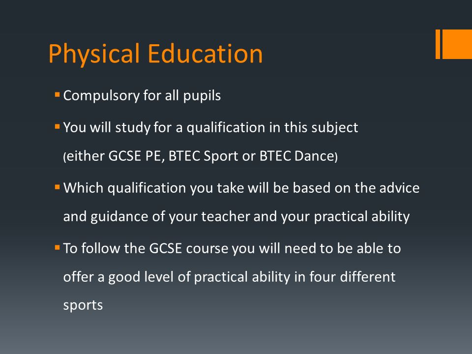 Physical Education  Compulsory for all pupils  You will study for a qualification in this subject ( either GCSE PE, BTEC Sport or BTEC Dance )  Which qualification you take will be based on the advice and guidance of your teacher and your practical ability  To follow the GCSE course you will need to be able to offer a good level of practical ability in four different sports