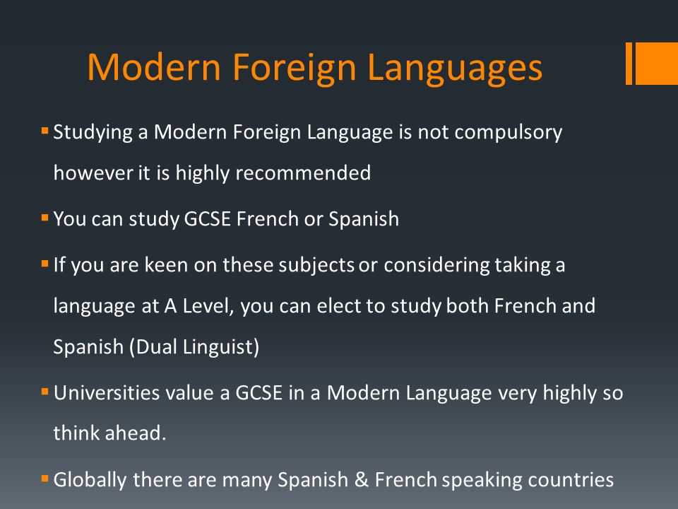 Modern Foreign Languages  Studying a Modern Foreign Language is not compulsory however it is highly recommended  You can study GCSE French or Spanish  If you are keen on these subjects or considering taking a language at A Level, you can elect to study both French and Spanish (Dual Linguist)  Universities value a GCSE in a Modern Language very highly so think ahead.