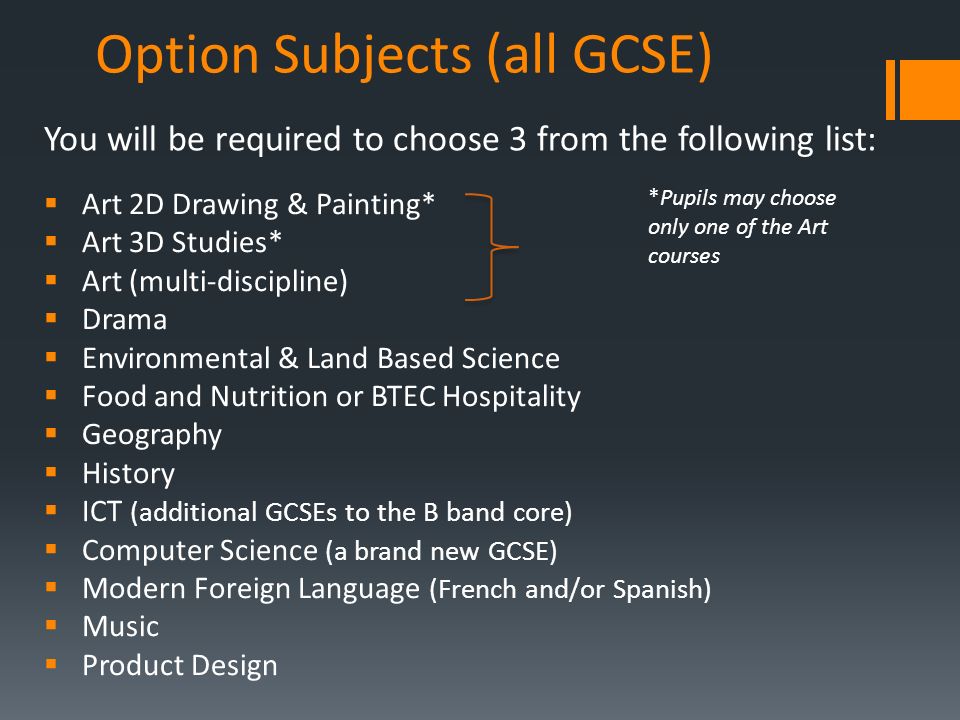 Option Subjects (all GCSE)  Art 2D Drawing & Painting*  Art 3D Studies*  Art (multi-discipline)  Drama  Environmental & Land Based Science  Food and Nutrition or BTEC Hospitality  Geography  History  ICT (additional GCSEs to the B band core)  Computer Science (a brand new GCSE)  Modern Foreign Language (French and/or Spanish)  Music  Product Design You will be required to choose 3 from the following list: *Pupils may choose only one of the Art courses