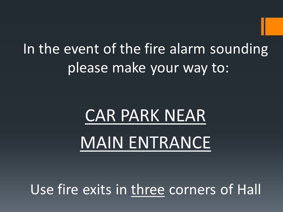 In the event of the fire alarm sounding please make your way to: CAR PARK NEAR MAIN ENTRANCE Use fire exits in three corners of Hall