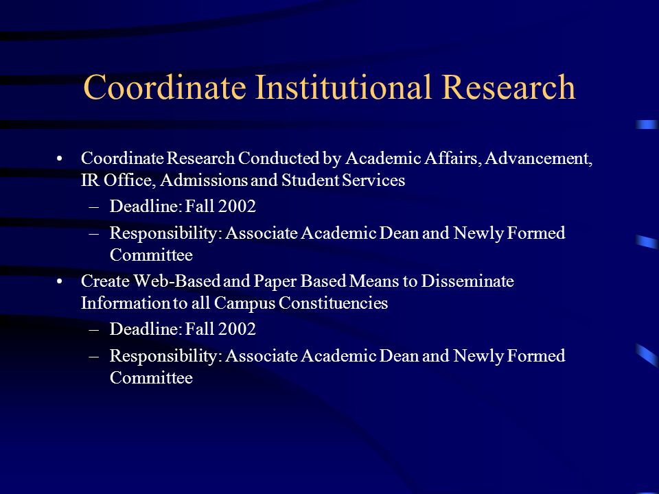 Coordinate Institutional Research Coordinate Research Conducted by Academic Affairs, Advancement, IR Office, Admissions and Student Services –Deadline: Fall 2002 –Responsibility: Associate Academic Dean and Newly Formed Committee Create Web-Based and Paper Based Means to Disseminate Information to all Campus Constituencies –Deadline: Fall 2002 –Responsibility: Associate Academic Dean and Newly Formed Committee