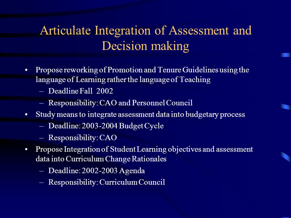 Articulate Integration of Assessment and Decision making Propose reworking of Promotion and Tenure Guidelines using the language of Learning rather the language of Teaching –Deadline Fall 2002 –Responsibility: CAO and Personnel Council Study means to integrate assessment data into budgetary process –Deadline: Budget Cycle –Responsibility: CAO Propose Integration of Student Learning objectives and assessment data into Curriculum Change Rationales –Deadline: Agenda –Responsibility: Curriculum Council