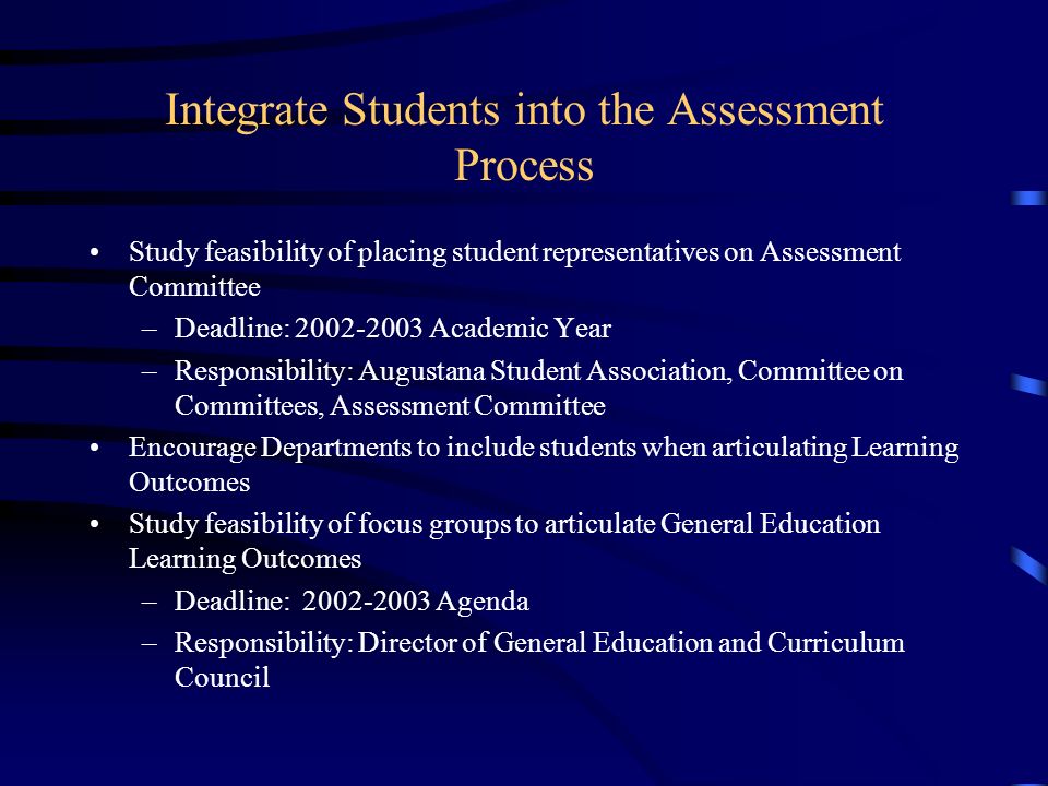 Integrate Students into the Assessment Process Study feasibility of placing student representatives on Assessment Committee –Deadline: Academic Year –Responsibility: Augustana Student Association, Committee on Committees, Assessment Committee Encourage Departments to include students when articulating Learning Outcomes Study feasibility of focus groups to articulate General Education Learning Outcomes –Deadline: Agenda –Responsibility: Director of General Education and Curriculum Council