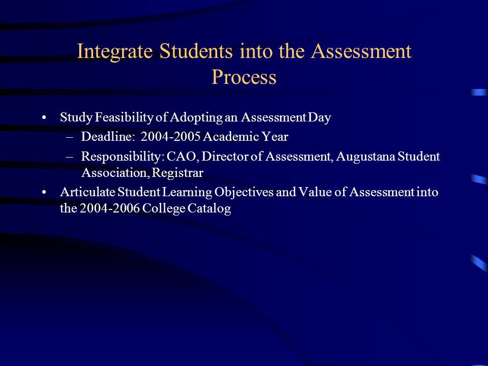 Integrate Students into the Assessment Process Study Feasibility of Adopting an Assessment Day –Deadline: Academic Year –Responsibility: CAO, Director of Assessment, Augustana Student Association, Registrar Articulate Student Learning Objectives and Value of Assessment into the College Catalog