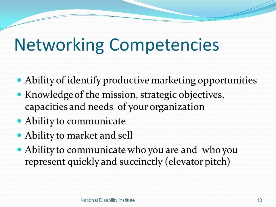Networking Competencies Ability of identify productive marketing opportunities Knowledge of the mission, strategic objectives, capacities and needs of your organization Ability to communicate Ability to market and sell Ability to communicate who you are and who you represent quickly and succinctly (elevator pitch) 13National Disability Institute