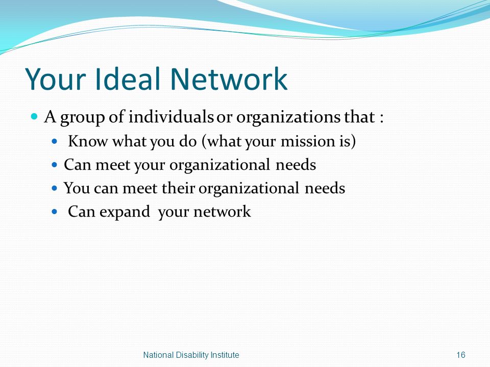 Your Ideal Network A group of individuals or organizations that : Know what you do (what your mission is) Can meet your organizational needs You can meet their organizational needs Can expand your network National Disability Institute16