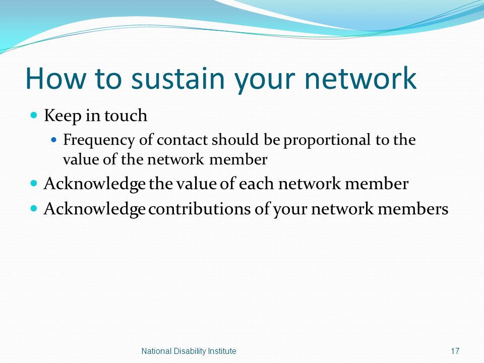 How to sustain your network Keep in touch Frequency of contact should be proportional to the value of the network member Acknowledge the value of each network member Acknowledge contributions of your network members National Disability Institute17