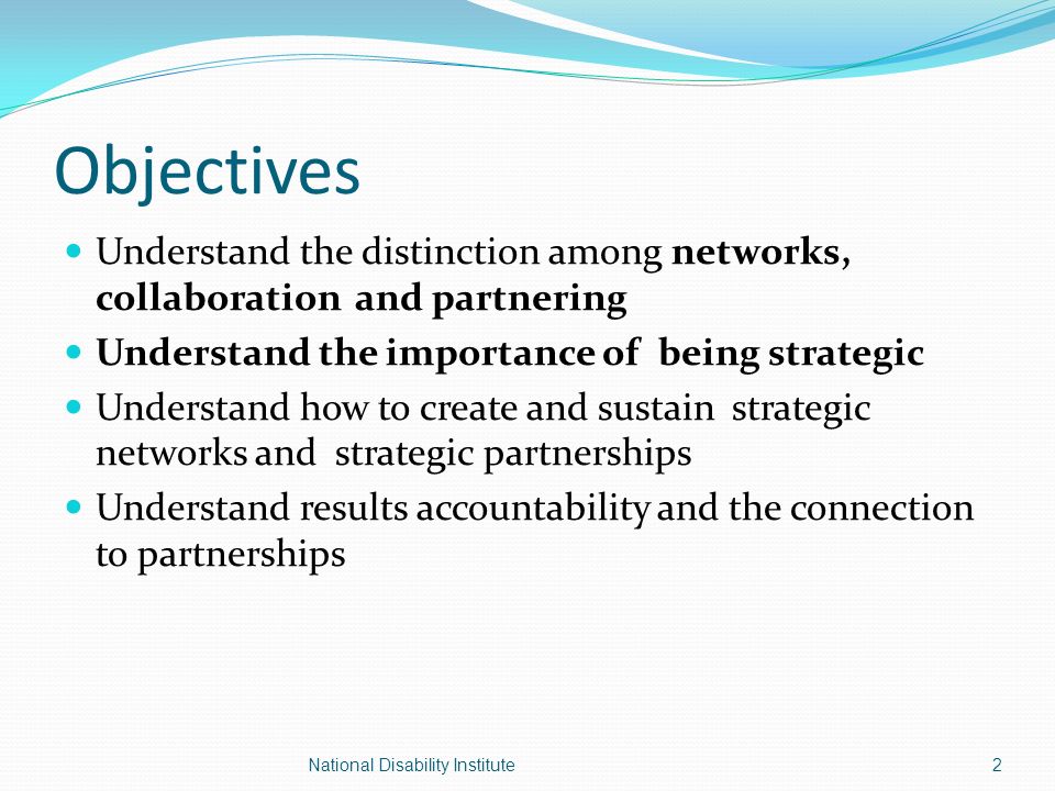 Objectives Understand the distinction among networks, collaboration and partnering Understand the importance of being strategic Understand how to create and sustain strategic networks and strategic partnerships Understand results accountability and the connection to partnerships 2National Disability Institute