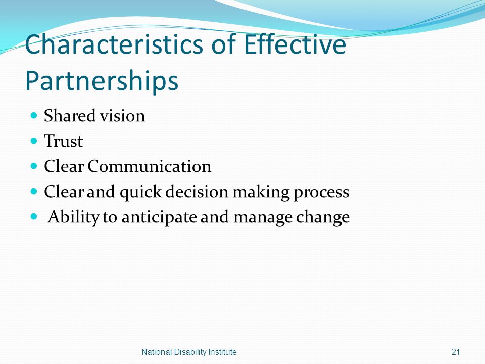 Characteristics of Effective Partnerships Shared vision Trust Clear Communication Clear and quick decision making process Ability to anticipate and manage change 21National Disability Institute