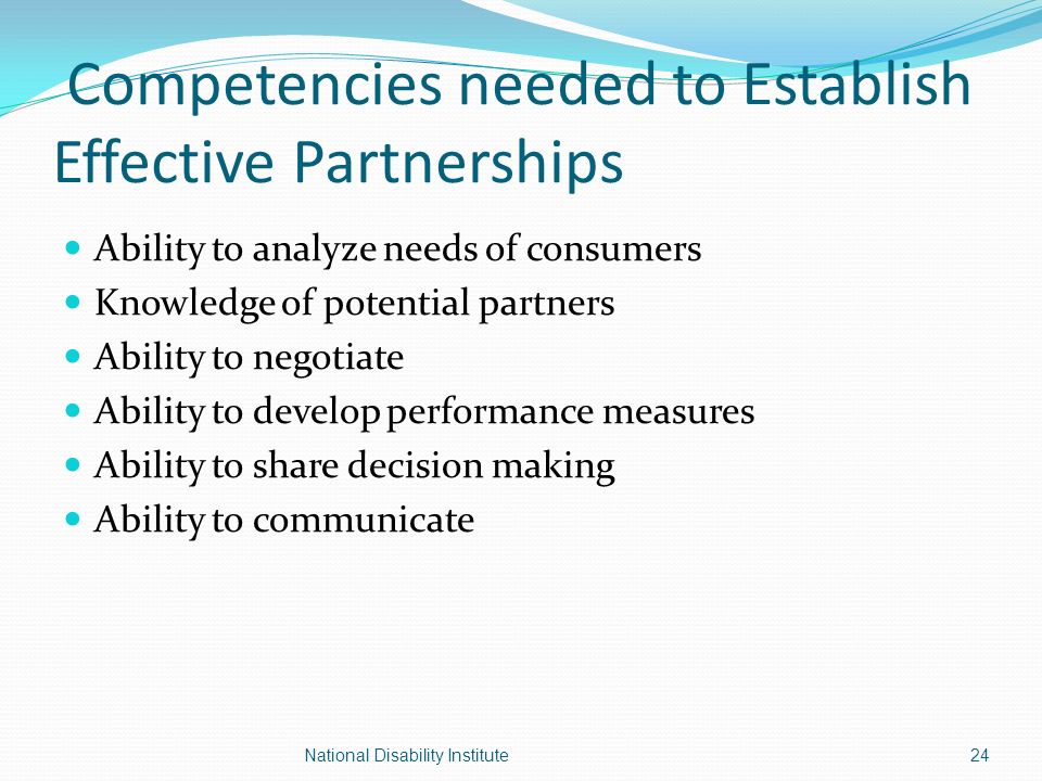 Competencies needed to Establish Effective Partnerships Ability to analyze needs of consumers Knowledge of potential partners Ability to negotiate Ability to develop performance measures Ability to share decision making Ability to communicate 24National Disability Institute