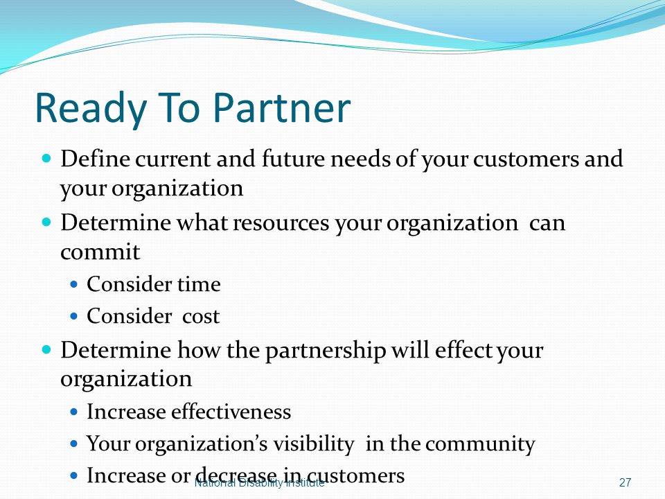Ready To Partner Define current and future needs of your customers and your organization Determine what resources your organization can commit Consider time Consider cost Determine how the partnership will effect your organization Increase effectiveness Your organization’s visibility in the community Increase or decrease in customers 27National Disability Institute
