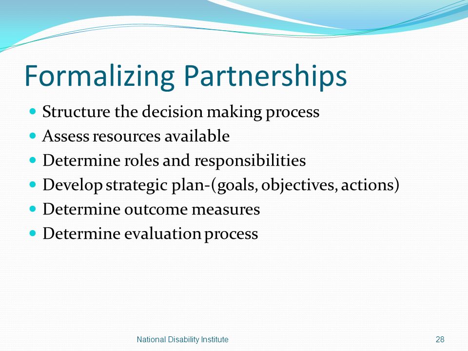 Formalizing Partnerships Structure the decision making process Assess resources available Determine roles and responsibilities Develop strategic plan-(goals, objectives, actions) Determine outcome measures Determine evaluation process 28National Disability Institute