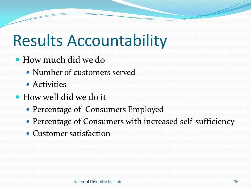 Results Accountability How much did we do Number of customers served Activities How well did we do it Percentage of Consumers Employed Percentage of Consumers with increased self-sufficiency Customer satisfaction 35National Disability Institute