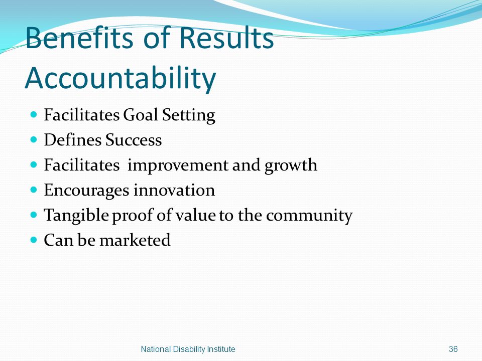 Benefits of Results Accountability Facilitates Goal Setting Defines Success Facilitates improvement and growth Encourages innovation Tangible proof of value to the community Can be marketed 36National Disability Institute