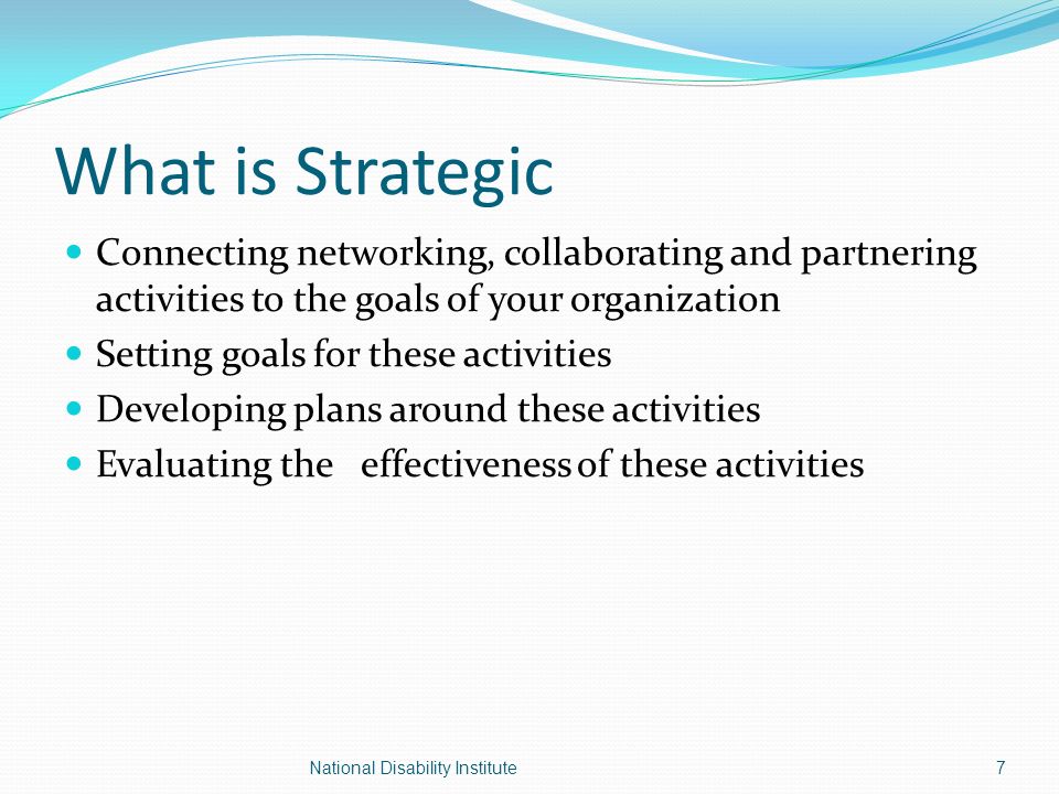 What is Strategic Connecting networking, collaborating and partnering activities to the goals of your organization Setting goals for these activities Developing plans around these activities Evaluating the effectiveness of these activities 7National Disability Institute