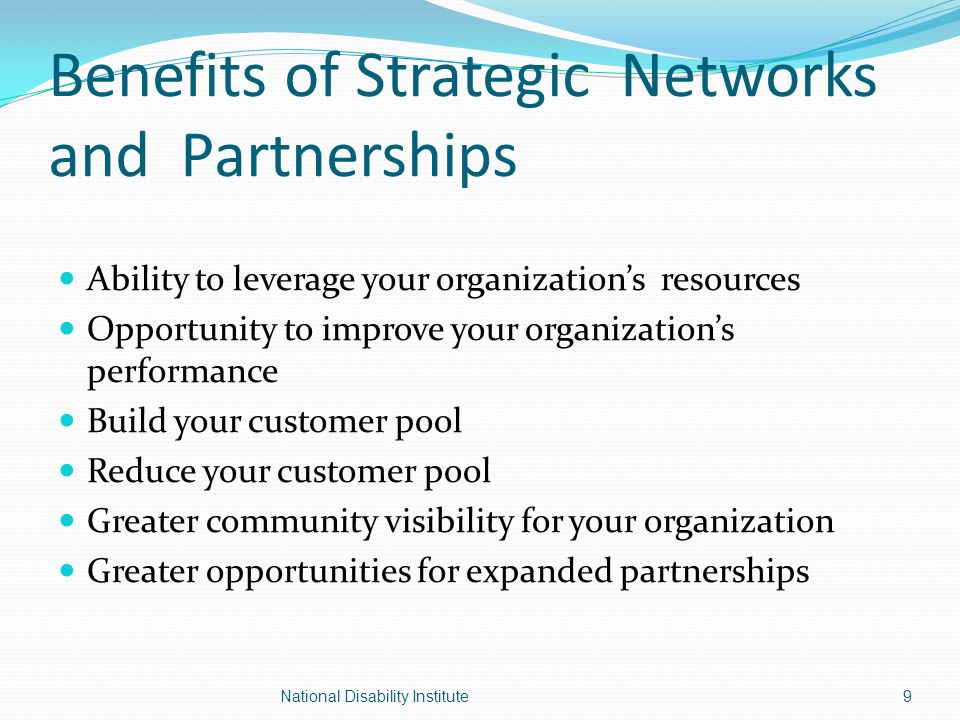 Benefits of Strategic Networks and Partnerships Ability to leverage your organization’s resources Opportunity to improve your organization’s performance Build your customer pool Reduce your customer pool Greater community visibility for your organization Greater opportunities for expanded partnerships 9National Disability Institute
