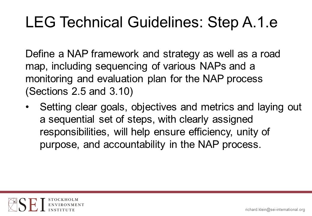 LEG Technical Guidelines: Step A.1.e Define a NAP framework and strategy as well as a road map, including sequencing of various NAPs and a monitoring and evaluation plan for the NAP process (Sections 2.5 and 3.10) Setting clear goals, objectives and metrics and laying out a sequential set of steps, with clearly assigned responsibilities, will help ensure efficiency, unity of purpose, and accountability in the NAP process.