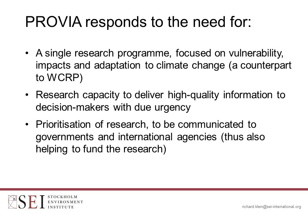 PROVIA responds to the need for: A single research programme, focused on vulnerability, impacts and adaptation to climate change (a counterpart to WCRP) Research capacity to deliver high-quality information to decision-makers with due urgency Prioritisation of research, to be communicated to governments and international agencies (thus also helping to fund the research)