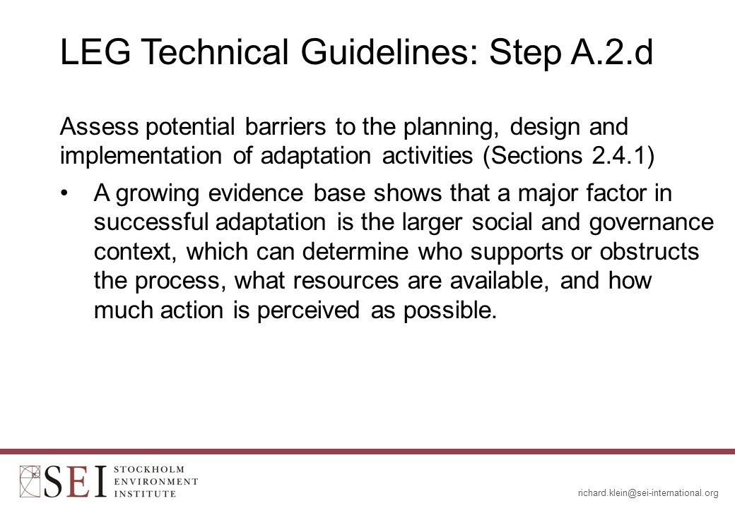 LEG Technical Guidelines: Step A.2.d Assess potential barriers to the planning, design and implementation of adaptation activities (Sections 2.4.1) A growing evidence base shows that a major factor in successful adaptation is the larger social and governance context, which can determine who supports or obstructs the process, what resources are available, and how much action is perceived as possible.