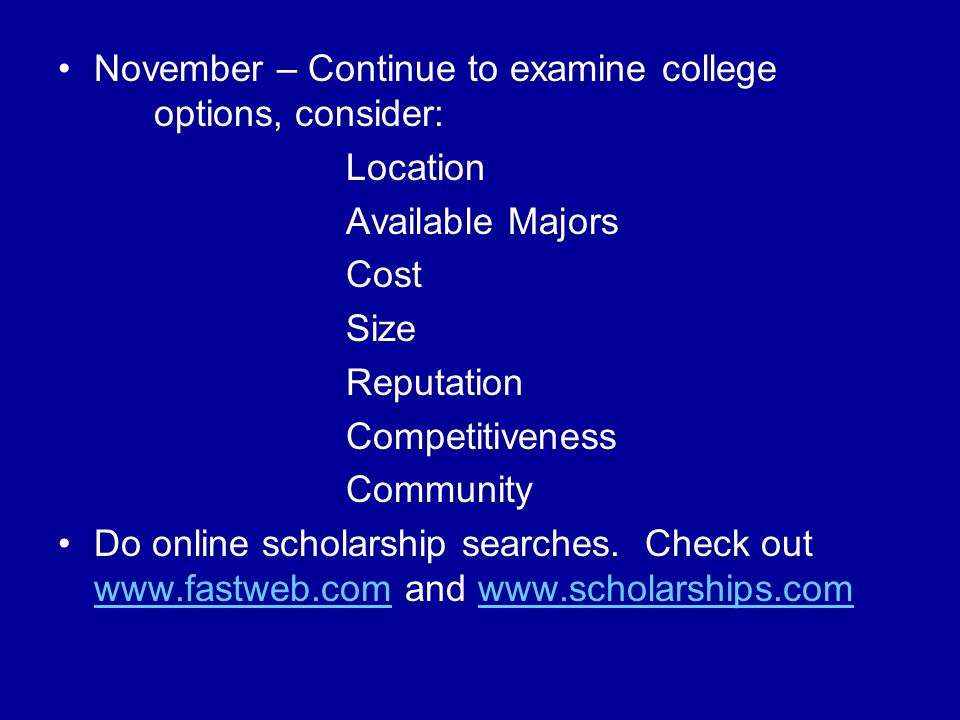 November – Continue to examine college options, consider: Location Available Majors Cost Size Reputation Competitiveness Community Do online scholarship searches.