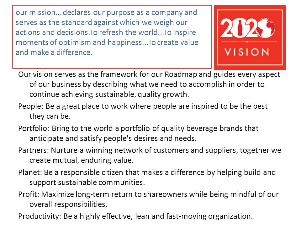 our mission… declares our purpose as a company and serves as the standard against which we weigh our actions and decisions.To refresh the world...To inspire moments of optimism and happiness...To create value and make a difference.