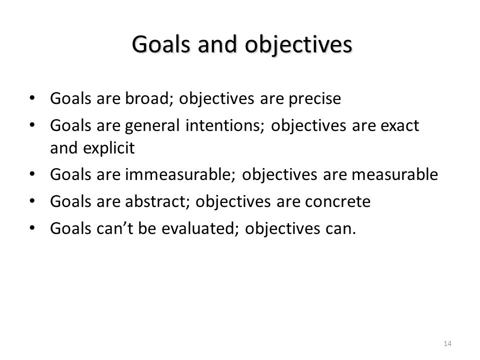 14 Goals are broad; objectives are precise Goals are general intentions; objectives are exact and explicit Goals are immeasurable; objectives are measurable Goals are abstract; objectives are concrete Goals can’t be evaluated; objectives can.