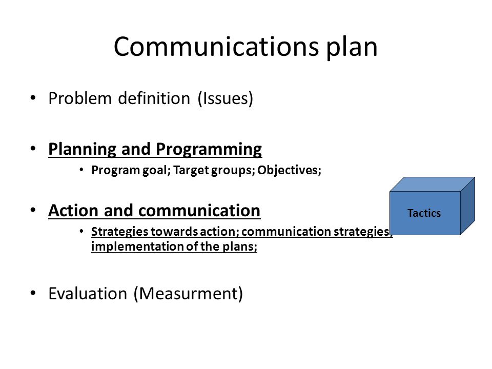 Communications plan Problem definition (Issues) Planning and Programming Program goal; Target groups; Objectives; Action and communication Strategies towards action; communication strategies; implementation of the plans; Evaluation (Measurment) Tactics