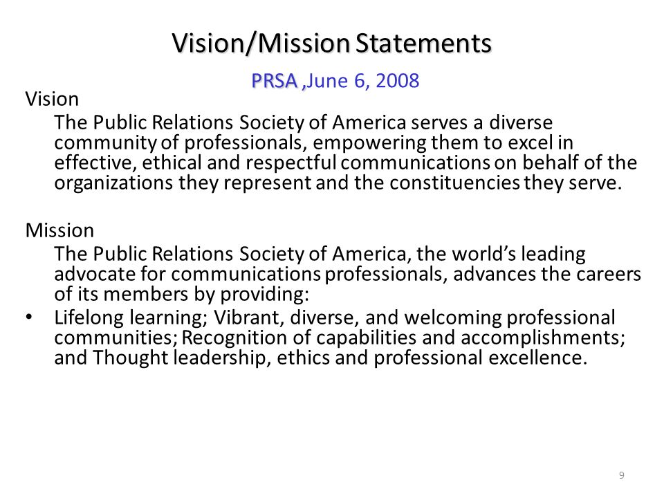 9 Vision The Public Relations Society of America serves a diverse community of professionals, empowering them to excel in effective, ethical and respectful communications on behalf of the organizations they represent and the constituencies they serve.