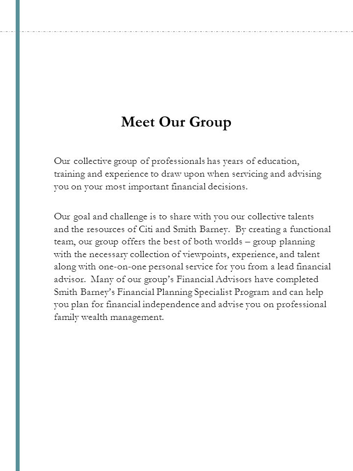 Meet Our Group Our collective group of professionals has years of education, training and experience to draw upon when servicing and advising you on your most important financial decisions.