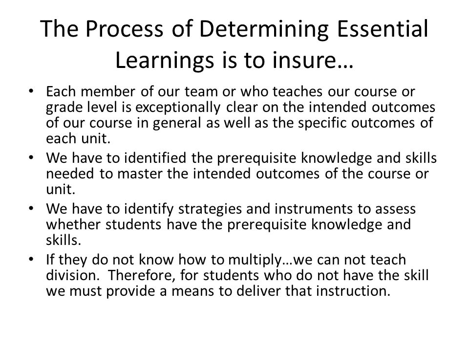 The Process of Determining Essential Learnings is to insure… Each member of our team or who teaches our course or grade level is exceptionally clear on the intended outcomes of our course in general as well as the specific outcomes of each unit.