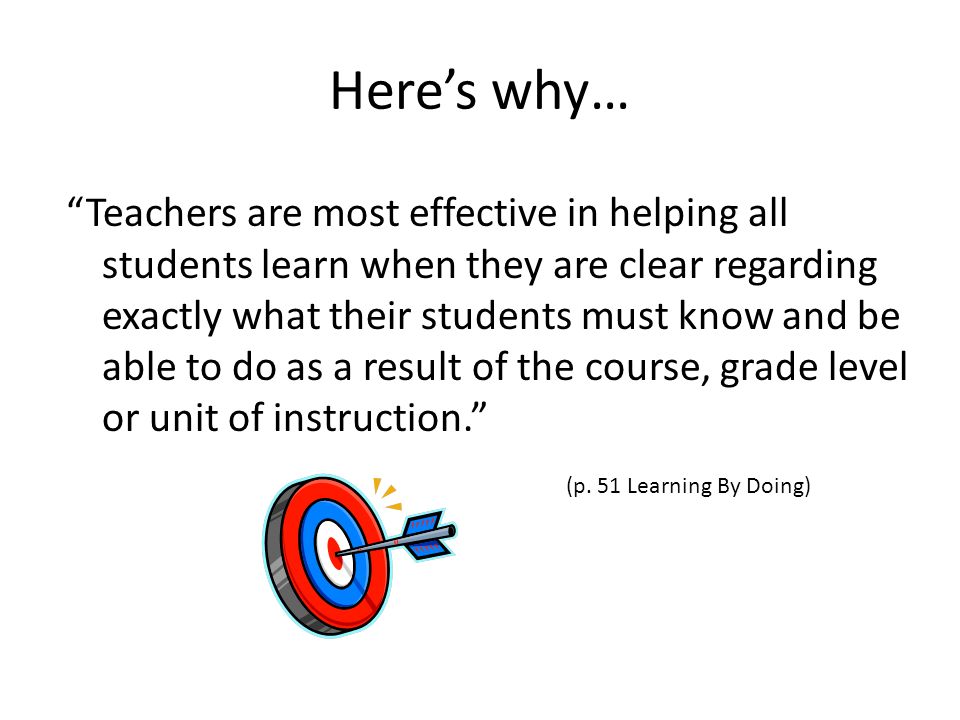 Here’s why… Teachers are most effective in helping all students learn when they are clear regarding exactly what their students must know and be able to do as a result of the course, grade level or unit of instruction. (p.