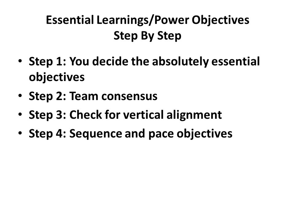 Essential Learnings/Power Objectives Step By Step Step 1: You decide the absolutely essential objectives Step 2: Team consensus Step 3: Check for vertical alignment Step 4: Sequence and pace objectives