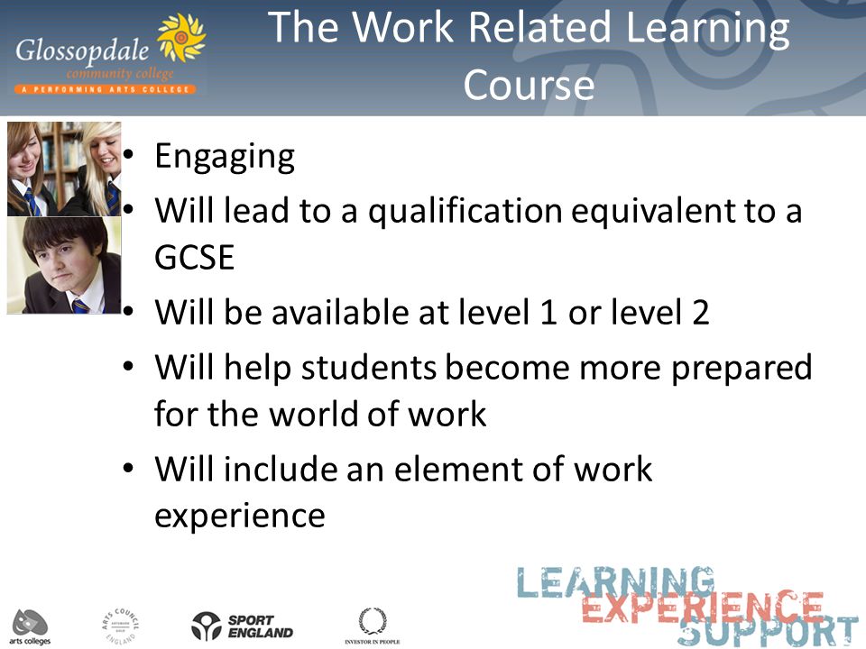 The Work Related Learning Course Engaging Will lead to a qualification equivalent to a GCSE Will be available at level 1 or level 2 Will help students become more prepared for the world of work Will include an element of work experience