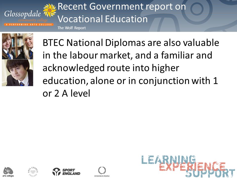 BTEC National Diplomas are also valuable in the labour market, and a familiar and acknowledged route into higher education, alone or in conjunction with 1 or 2 A level Recent Government report on Vocational Education The Wolf Report