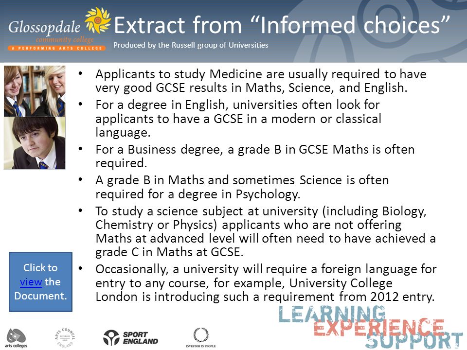 Extract from Informed choices Produced by the Russell group of Universities Applicants to study Medicine are usually required to have very good GCSE results in Maths, Science, and English.