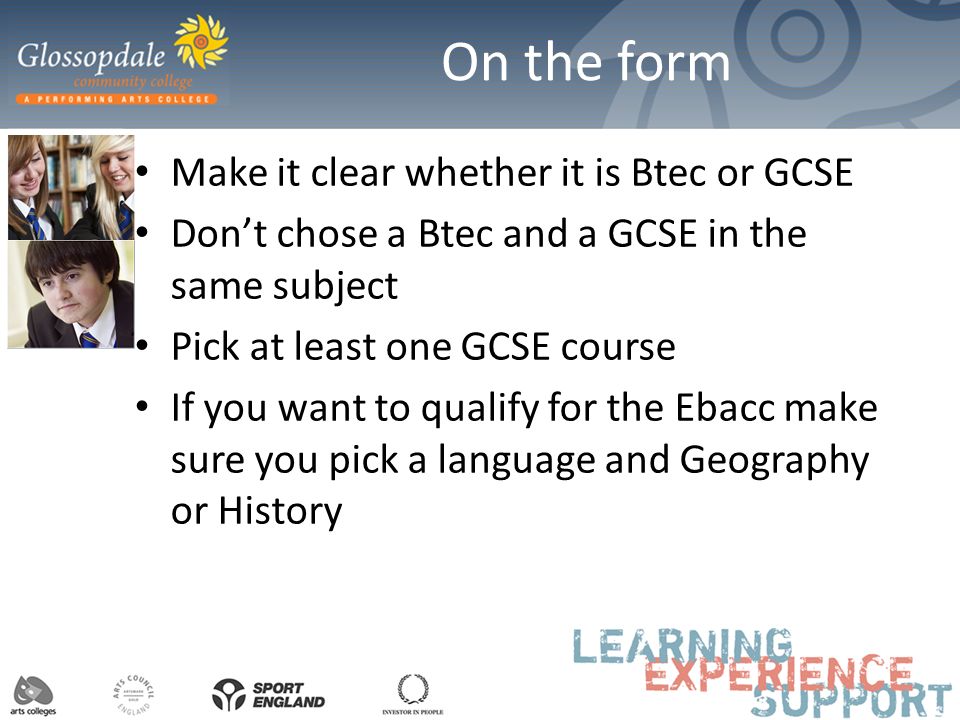 On the form Make it clear whether it is Btec or GCSE Don’t chose a Btec and a GCSE in the same subject Pick at least one GCSE course If you want to qualify for the Ebacc make sure you pick a language and Geography or History