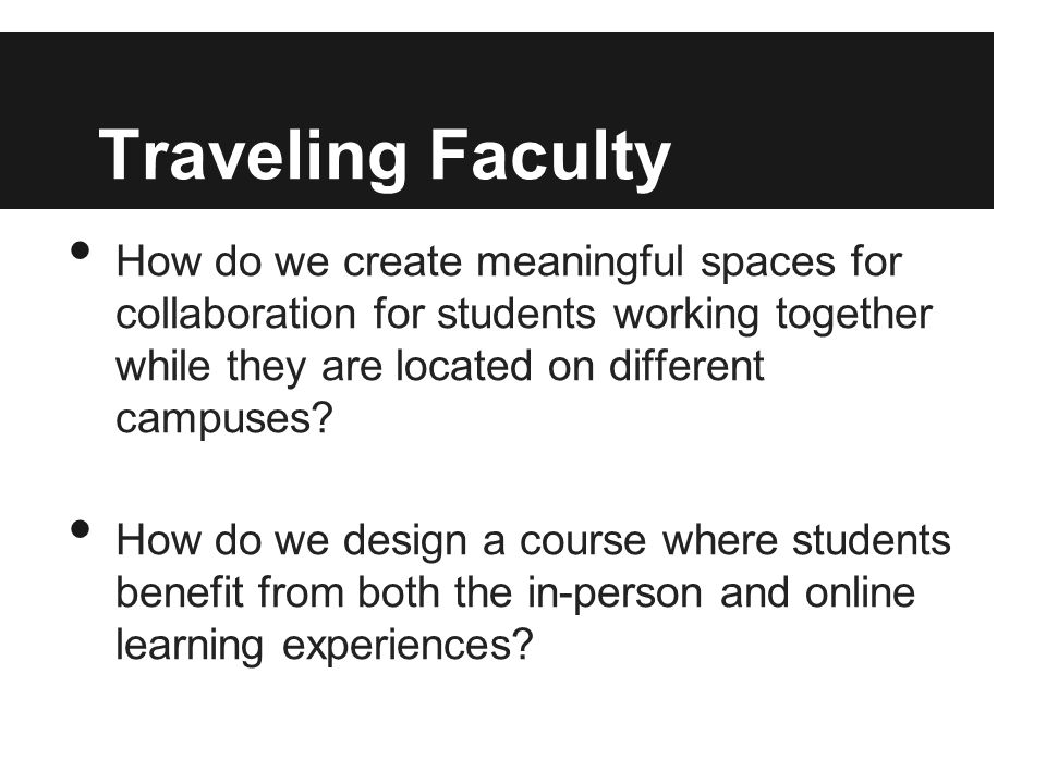 Traveling Faculty How do we create meaningful spaces for collaboration for students working together while they are located on different campuses.