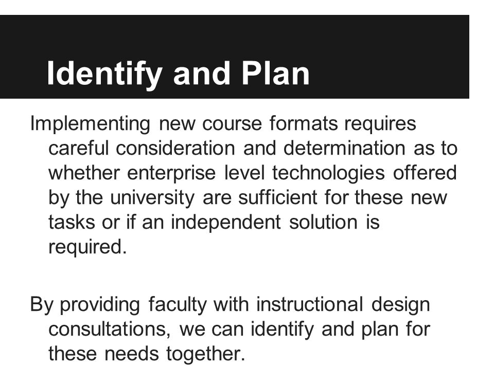 Identify and Plan Implementing new course formats requires careful consideration and determination as to whether enterprise level technologies offered by the university are sufficient for these new tasks or if an independent solution is required.