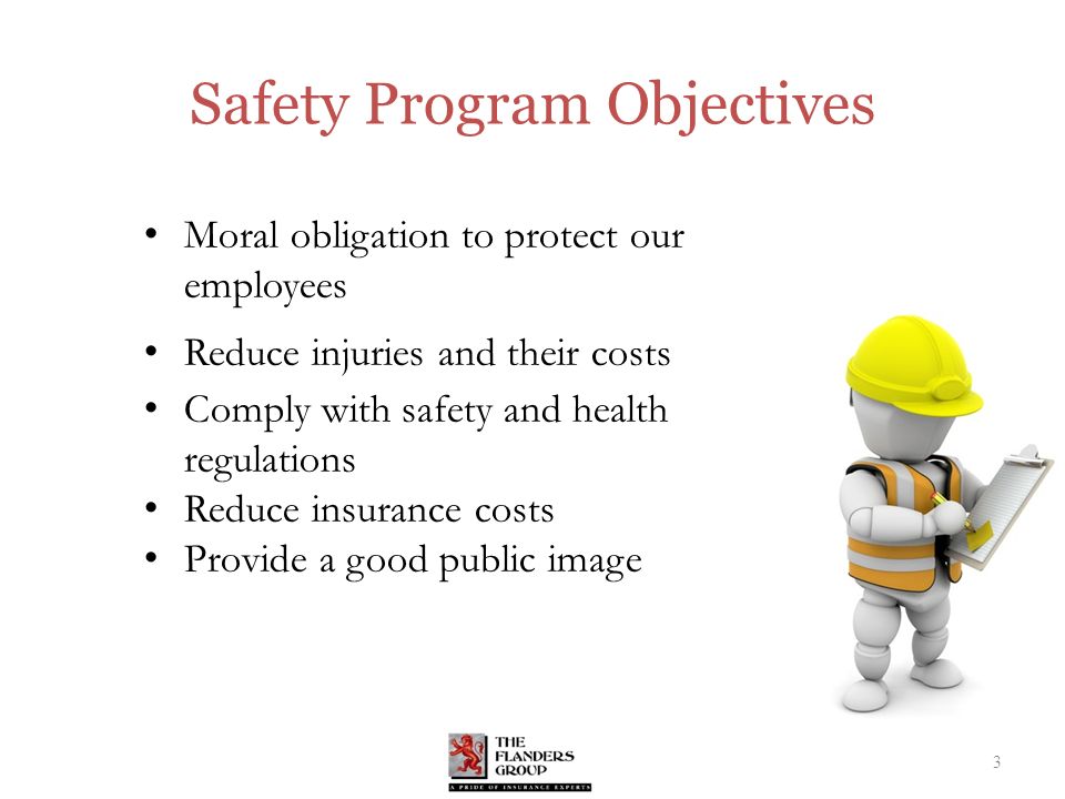 Safety Program Objectives Moral obligation to protect our employees Reduce injuries and their costs Comply with safety and health regulations Reduce insurance costs Provide a good public image 3